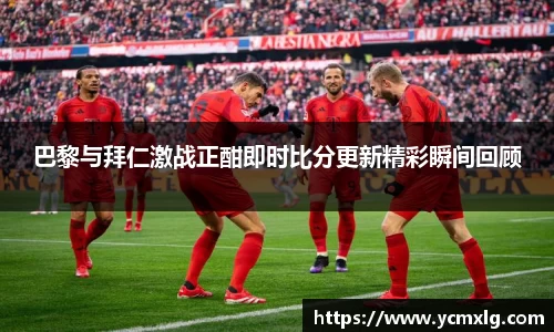 巴黎与拜仁激战正酣即时比分更新精彩瞬间回顾